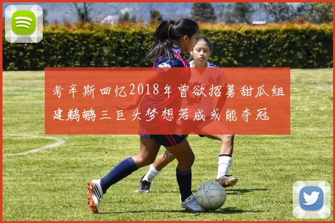 考辛斯回忆2018年曾欲招募甜瓜组建鹈鹕三巨头梦想若成或能夺冠
