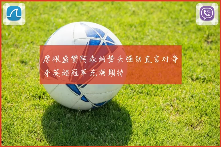 摩根盛赞阿森纳势头强劲直言对争夺英超冠军充满期待
