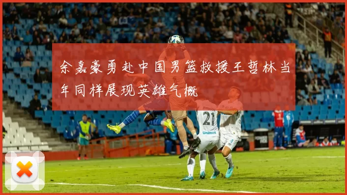 余嘉豪勇赴中国男篮救援王哲林当年同样展现英雄气概