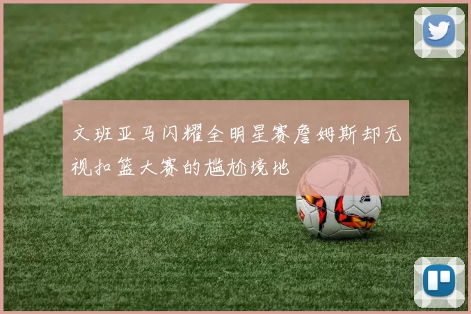 文班亚马闪耀全明星赛詹姆斯却无视扣篮大赛的尴尬境地