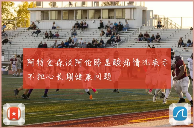 阿特金森谈阿伦膝盖酸痛情况表示不担心长期健康问题