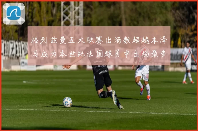 格列兹曼五大联赛出场数超越本泽马成为本世纪法国球员中出场最多者