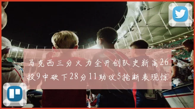 马克西三分火力全开创队史新高26投9中砍下28分11助攻5抢断表现惊艳