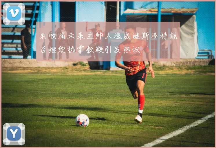 利物浦未来主帅人选成谜斯洛特能否继续执掌教鞭引发热议