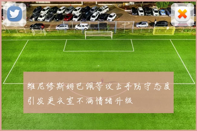 维尼修斯姆巴佩等攻击手防守态度引发更衣室不满情绪升级