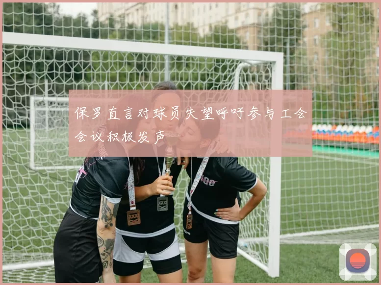 保罗直言对球员失望呼吁参与工会会议积极发声