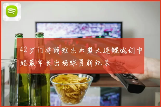 42岁门将隋维杰加盟大连鲲城创中超最年长出场球员新纪录