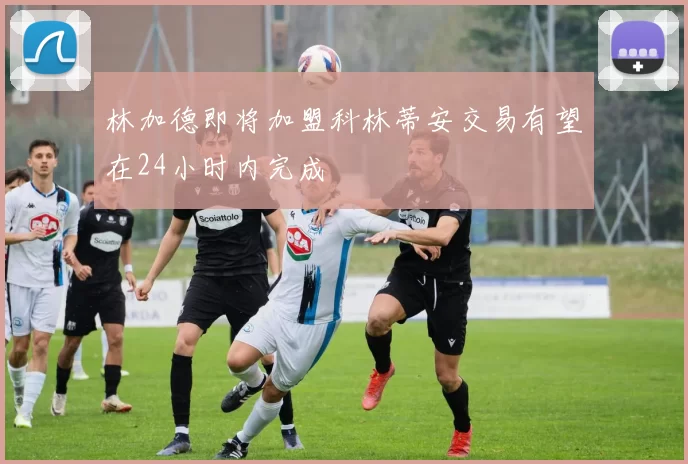 林加德即将加盟科林蒂安交易有望在24小时内完成