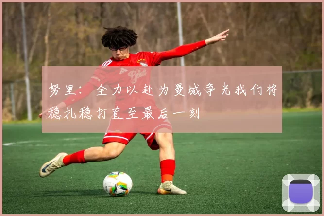 努里：全力以赴为曼城争光我们将稳扎稳打直至最后一刻