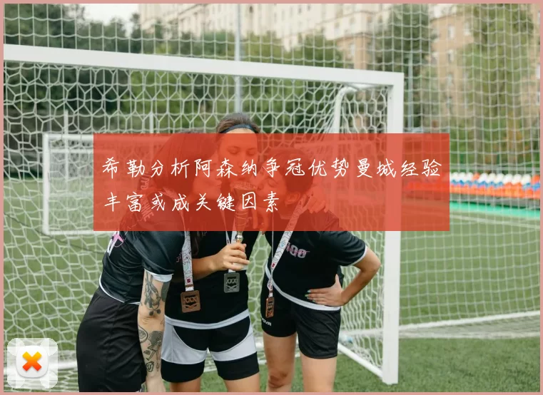 希勒分析阿森纳争冠优势曼城经验丰富或成关键因素
