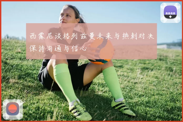 西蒙尼谈格列兹曼未来与热刺对决保持沟通与信心