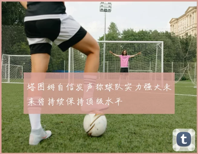 塔图姆自信发声称球队实力强大未来将持续保持顶级水平