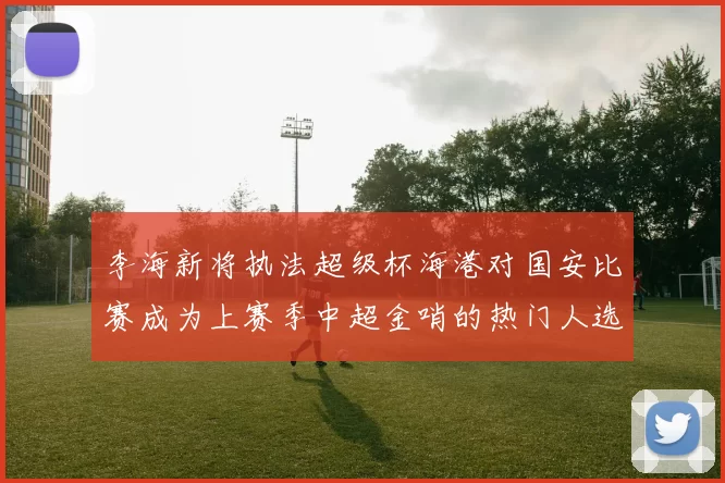 李海新将执法超级杯海港对国安比赛成为上赛季中超金哨的热门人选