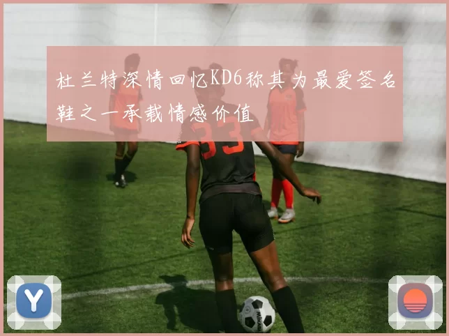 杜兰特深情回忆KD6称其为最爱签名鞋之一承载情感价值