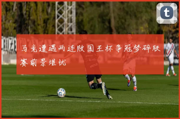 马竞遭遇两连败国王杯争冠梦碎联赛前景堪忧