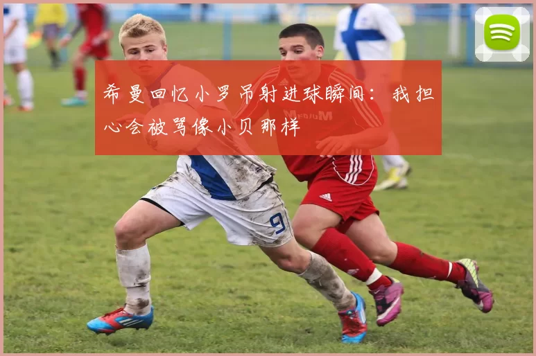 希曼回忆小罗吊射进球瞬间：我担心会被骂像小贝那样