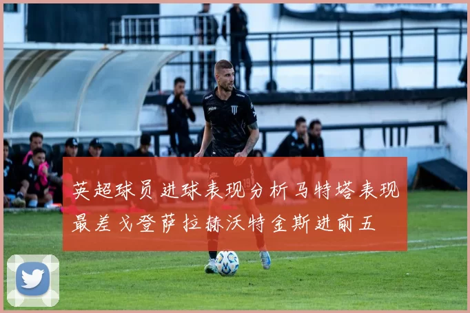 英超球员进球表现分析马特塔表现最差戈登萨拉赫沃特金斯进前五