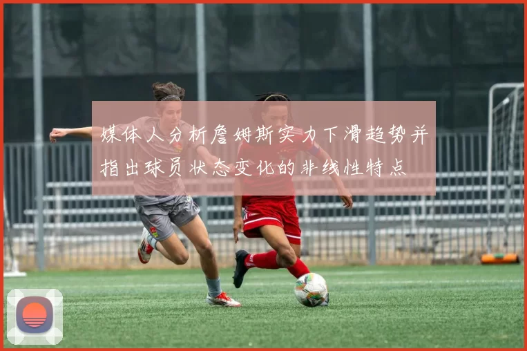 媒体人分析詹姆斯实力下滑趋势并指出球员状态变化的非线性特点