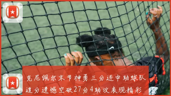 克尼佩尔末节神勇三分连中助球队追分遗憾空砍27分4助攻表现精彩
