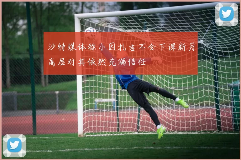 沙特媒体称小因扎吉不会下课新月高层对其依然充满信任